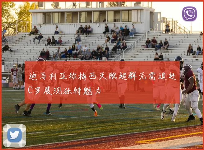 迪马利亚称梅西天赋超群无需追赶C罗展现独特魅力