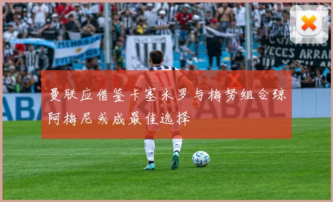 曼联应借鉴卡塞米罗与梅努组合琼阿梅尼或成最佳选择