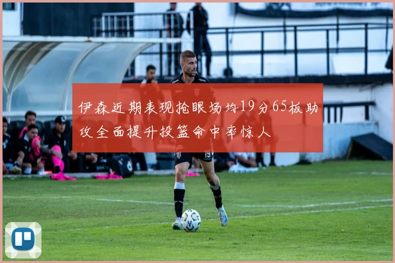 伊森近期表现抢眼场均19分65板助攻全面提升投篮命中率惊人