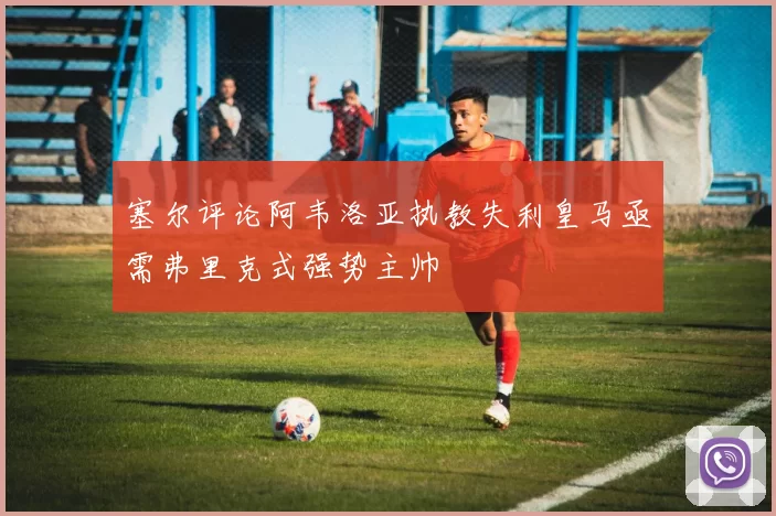 塞尔评论阿韦洛亚执教失利皇马亟需弗里克式强势主帅