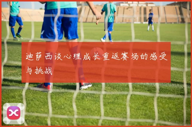 迪萨西谈心理成长重返赛场的感受与挑战