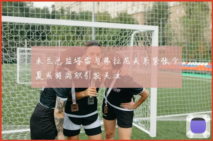米兰总监塔雷与弗拉尼关系紧张今夏或将离职引发关注
