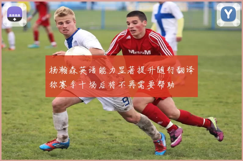杨瀚森英语能力显著提升随行翻译称赛季十场后将不再需要帮助