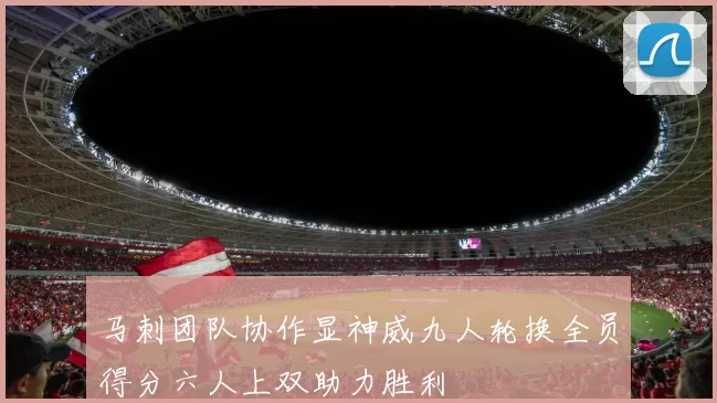 马刺团队协作显神威九人轮换全员得分六人上双助力胜利