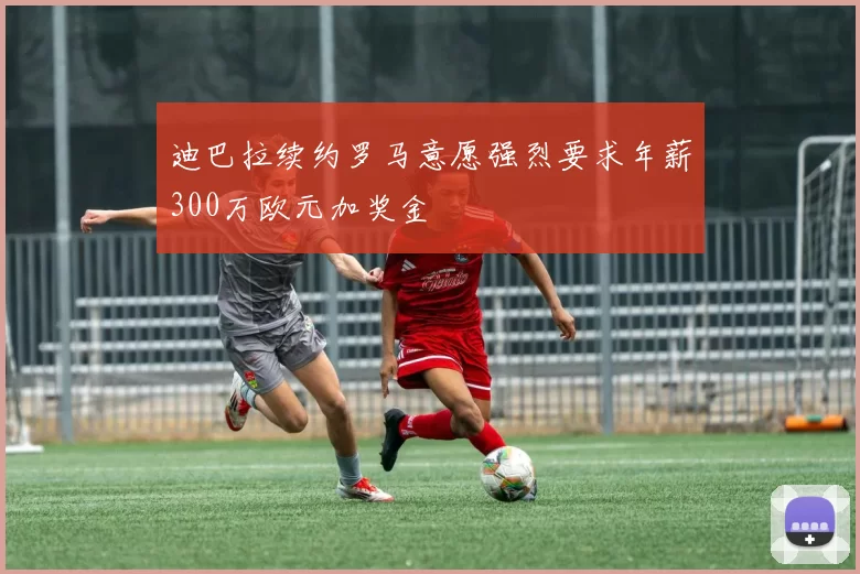 迪巴拉续约罗马意愿强烈要求年薪300万欧元加奖金
