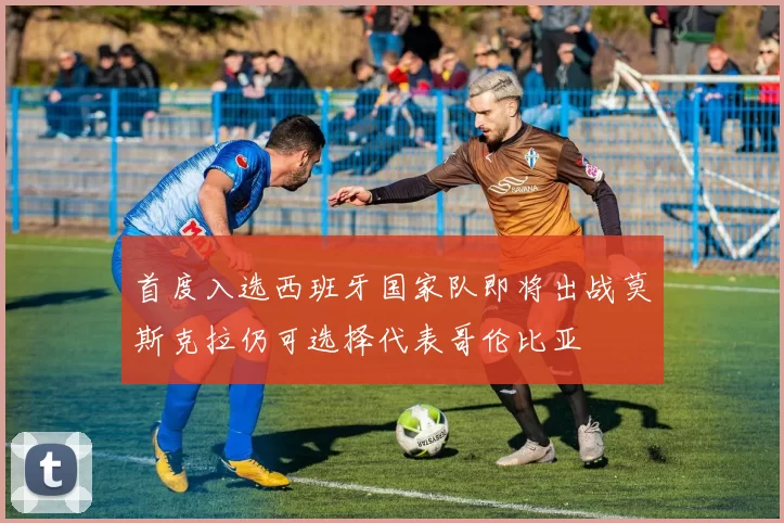 首度入选西班牙国家队即将出战莫斯克拉仍可选择代表哥伦比亚