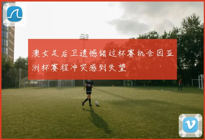 澳女足后卫遗憾错过杯赛机会因亚洲杯赛程冲突感到失望