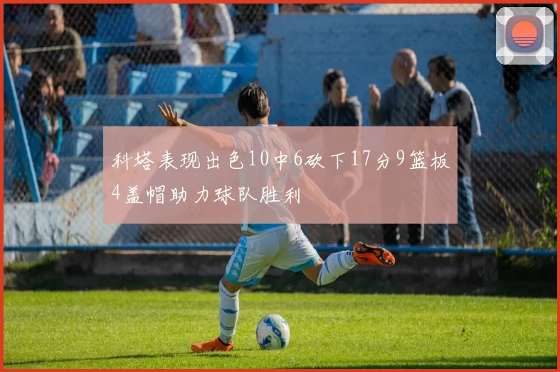 科塔表现出色10中6砍下17分9篮板4盖帽助力球队胜利
