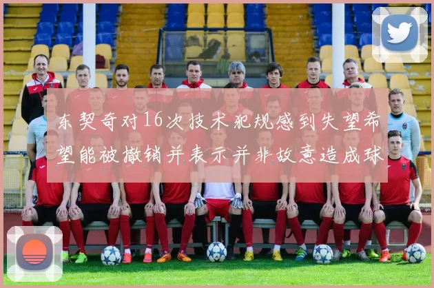 东契奇对16次技术犯规感到失望希望能被撤销并表示并非故意造成球队困扰