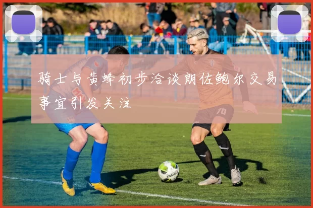 骑士与黄蜂初步洽谈朗佐鲍尔交易事宜引发关注