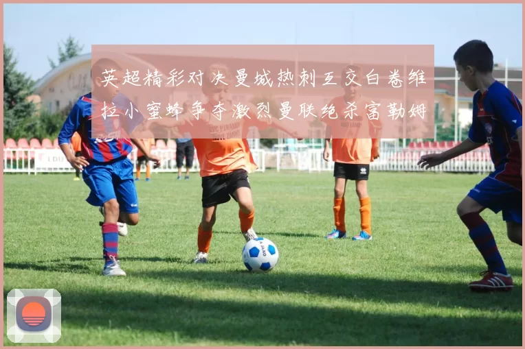 英超精彩对决曼城热刺互交白卷维拉小蜜蜂争夺激烈曼联绝杀富勒姆逆转胜利