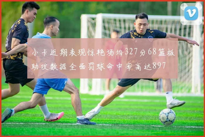 小卡近期表现惊艳场均327分68篮板助攻数据全面罚球命中率高达897
