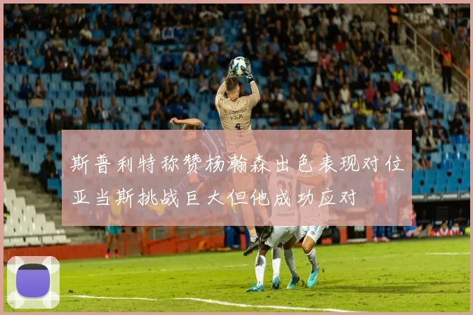 斯普利特称赞杨瀚森出色表现对位亚当斯挑战巨大但他成功应对