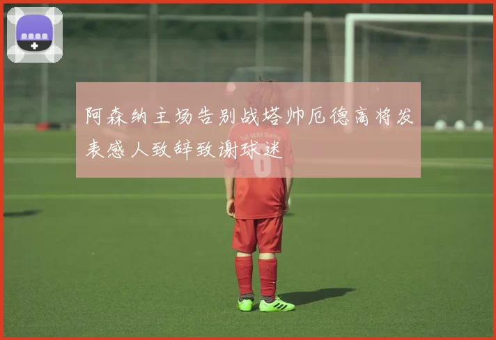 阿森纳主场告别战塔帅厄德高将发表感人致辞致谢球迷