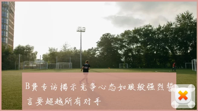 B费专访揭示竞争心态如狼般强烈誓言要超越所有对手