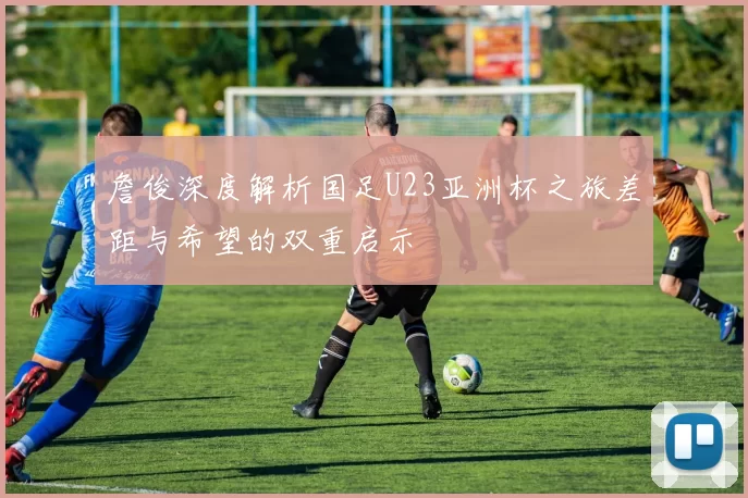 詹俊深度解析国足U23亚洲杯之旅差距与希望的双重启示