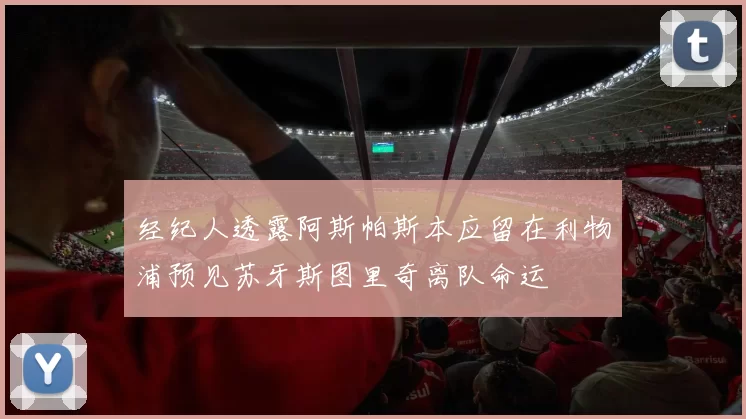 经纪人透露阿斯帕斯本应留在利物浦预见苏牙斯图里奇离队命运